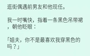 【完结文】逛街偶遇前男友和他现任。我一时嘴快，指着一条黑色吊带裙，朝他眨眼姐夫，...