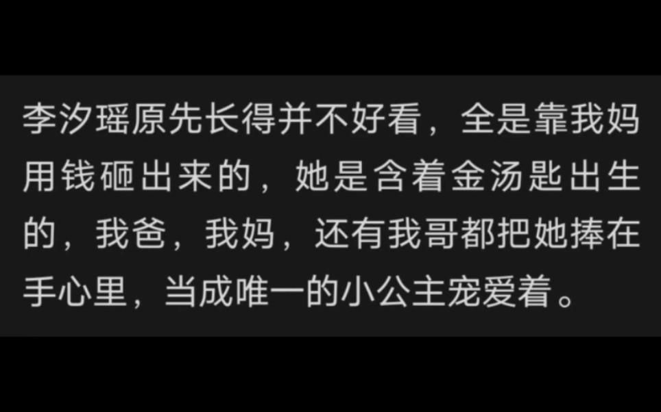 李汐瑶原先长得并不好看,全是靠我妈用钱砸出来的,她是含着金汤匙出生的,我爸,我妈,还有我哥都把她捧在手心里,当成唯一的小公主宠爱着.哔哩...