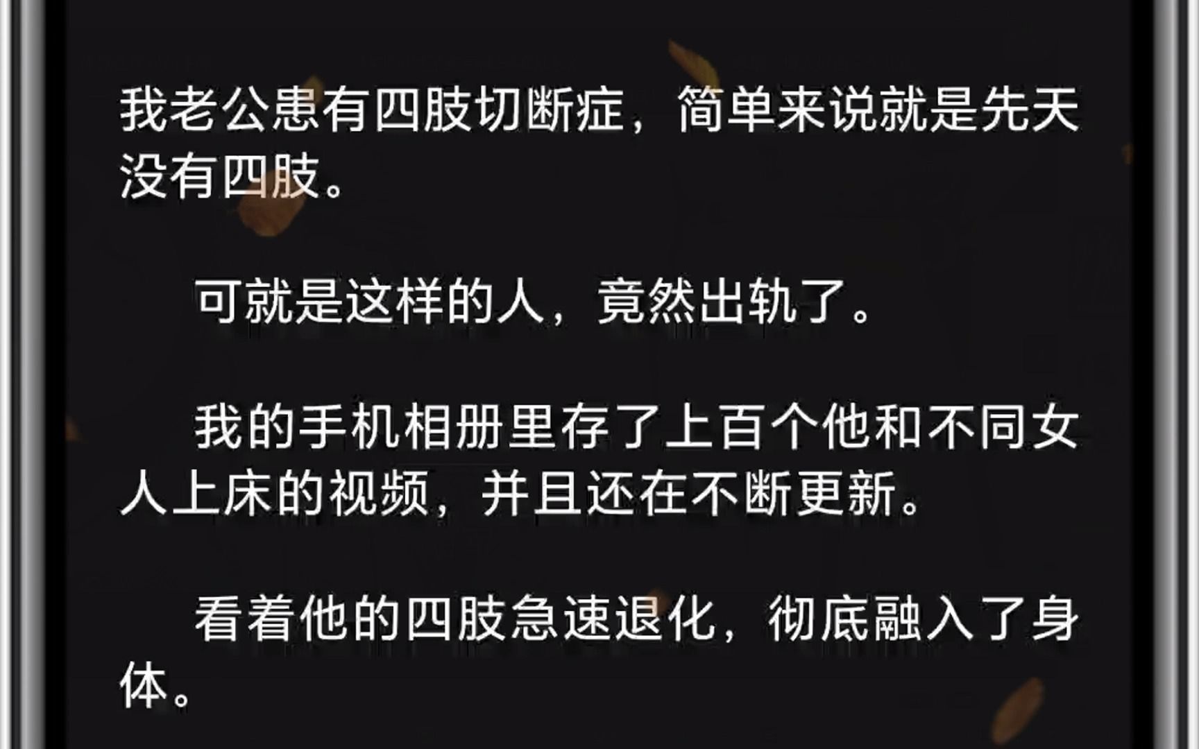 我老公患有四肢切断症,简单来说就是先天没有四肢.可就是这样的人,竟然出轨了.我的手机相册里存了上百个他和不同女人上床的视频,并且还在不断更...