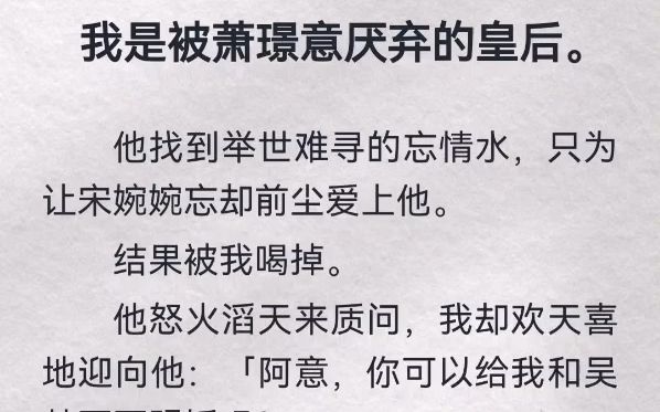 我是被萧璟意厌弃的皇后.他找到举世难寻的忘情水,只为让宋婉婉忘却前尘爱上他.结果被我喝掉.他怒火滔天来质问,我却欢天喜地迎向他「阿意,你可...