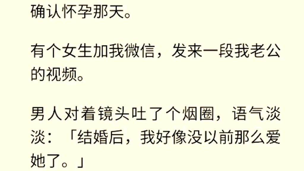 [图]（全文完）确认怀孕那天。有个女生加我微信，发来一段我老公的视频。男人对着镜头吐了个烟圈，语气淡淡：「结婚后，我好像没以前那么爱她了。」我把这段视频递给他看。