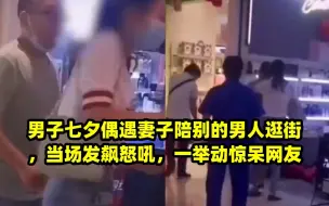 男子七夕偶遇妻子陪别的男人逛街，当场发飙怒吼，一举动惊呆网友