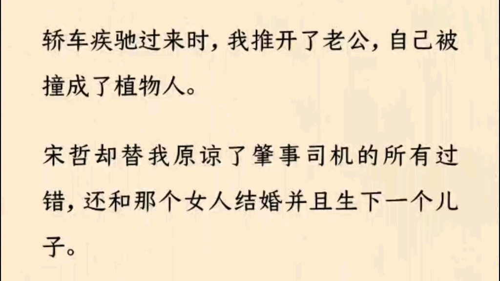 (全书完)轿车疾驰过来时,我推开了老公,自己被撞成了植物人.  宋哲却替我原谅了肇事司机的所有过错,还和那个女人结婚并且生下一个儿子.哔哩哔...