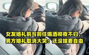 Download Video: 女友婚礼前与前任喝酒彻夜不归，男方婚礼取消大哭：还没嫁要自由