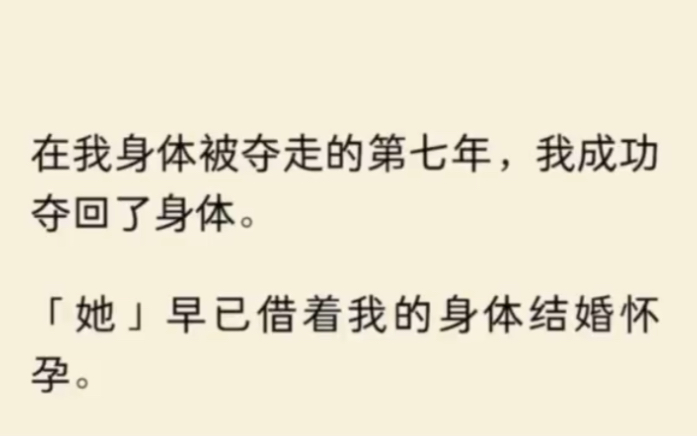 [图]（全文完结）在我身体被夺走的第七年，我成功夺回了身「她」早已借着我的身体结婚怀孕。我果断离婚，打掉孩子。婚变的消息登顶热搜，但我毫不在意。只想快点找到我那被…