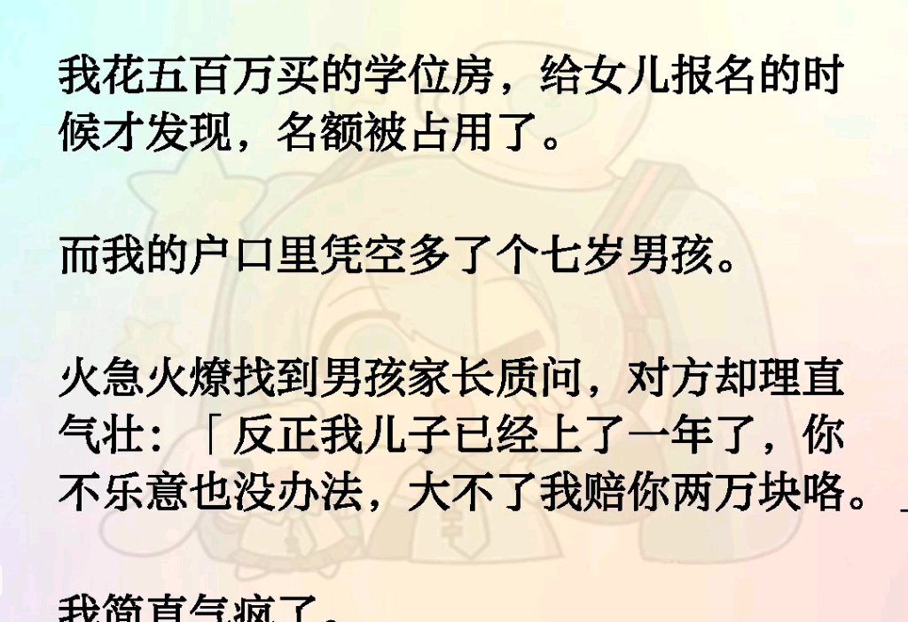 我花五百万买的学位房,给女儿报名时发现名额被占用了.而我的户口里凭空多了个男孩.找到男孩家长质问对方却理直气壮:反正我儿子已经上了一年了,...