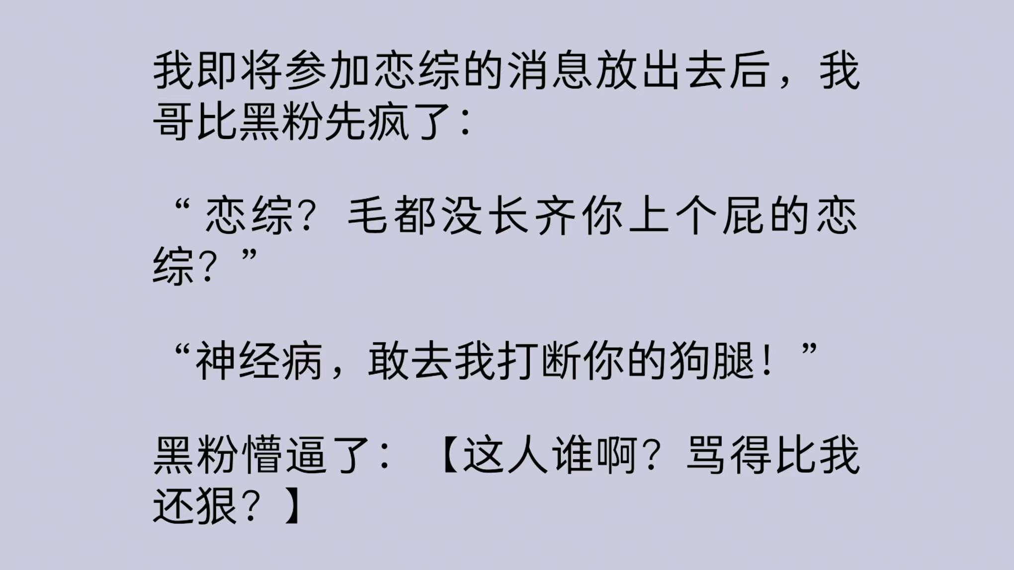 [图]【一口气看完全文】我即将参加恋综的消息放出去后，我哥比黑粉先疯了：“恋综？毛都没长齐你上个屁的恋综？敢去我打断你的狗腿！”