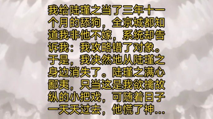 我给陆瑾之当了三年十一个月的舔狗,全京城都知道我非他不嫁,系统却告诉我攻略错了对象.于是我决然地从陆瑾之身边消失了.陆瑾之满心鄙夷,只当这...