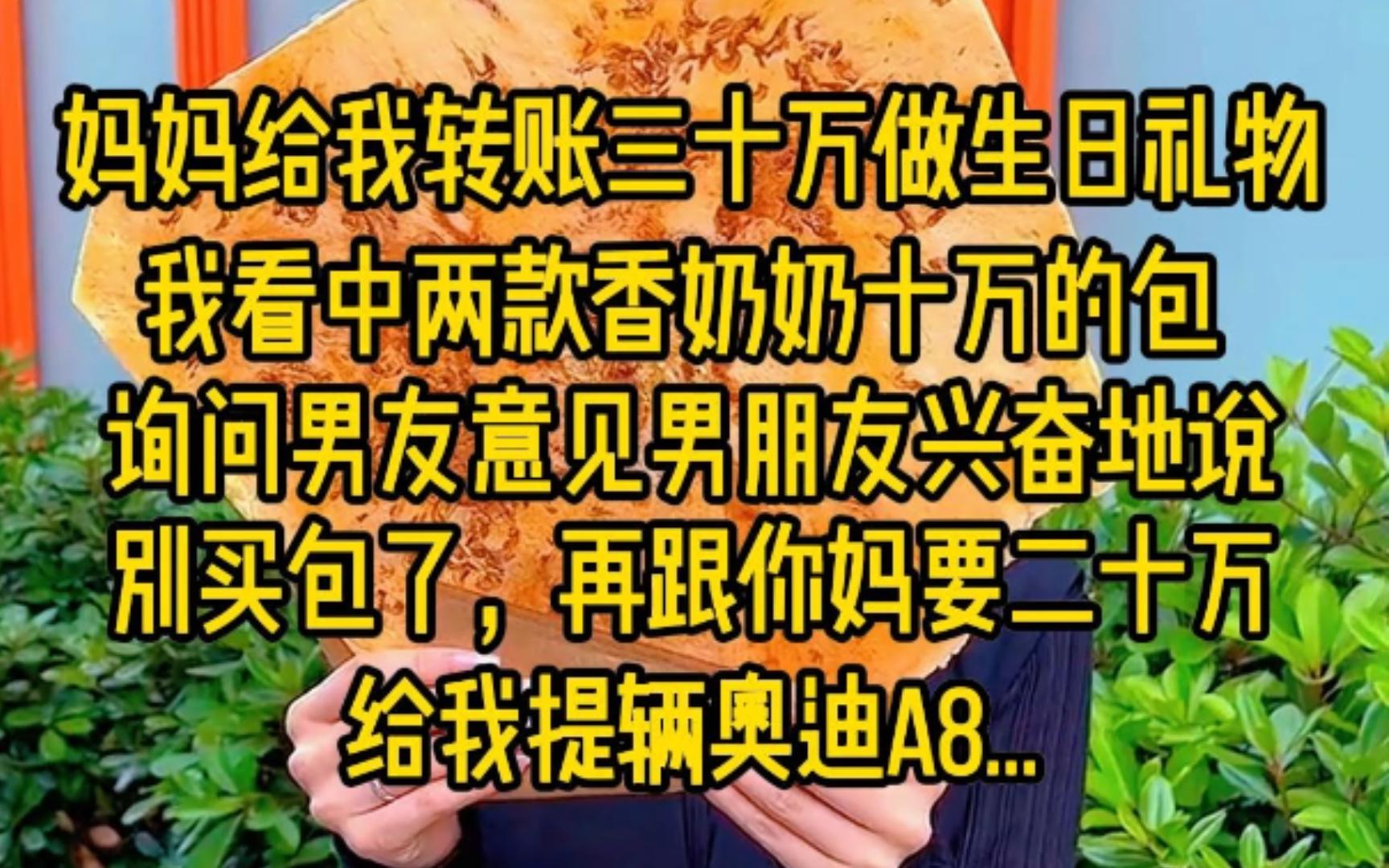 [图]妈妈给我转账30万做生日礼物，我看中两款香奶奶10万的包，询问男友意见，男友兴奋地说，别买包了，再跟你妈要二十万给我提辆奥迪A8...