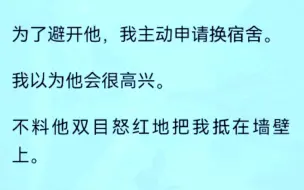 下载视频: 【全文完结版】为了避开他，我主动申请换宿舍。我以为他会很高兴。不料他双目怒红地把我抵在墙壁上。