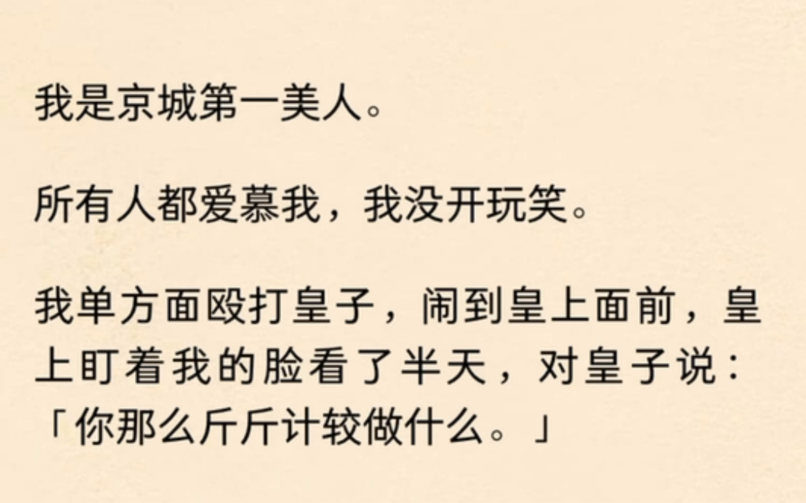 我是京城第一美人所有人都爱慕我,我没开玩笑我单方面殴打皇子,闹到皇上面前,皇上盯着我的脸看了半天,对皇子说:「你那么斤斤计较做什么」……...