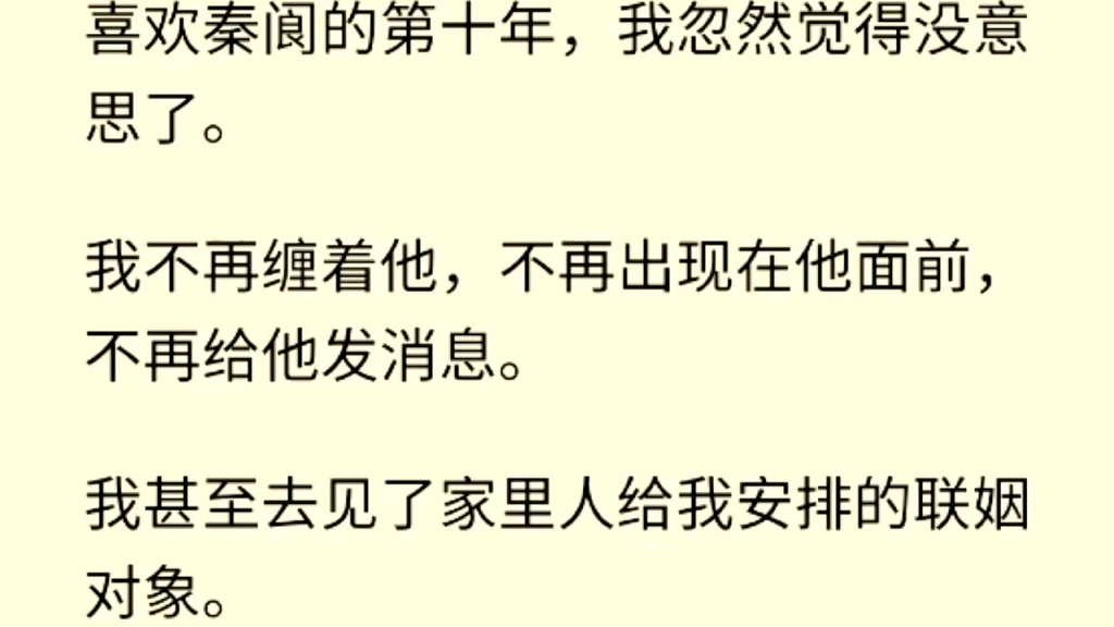 (全文完)喜欢秦阆的第十年,我忽然觉得没意思了.我不再缠着他,不再出现在他面前,不再给他发消息.我甚至去见了家里人给我安排的联姻对象.哔...