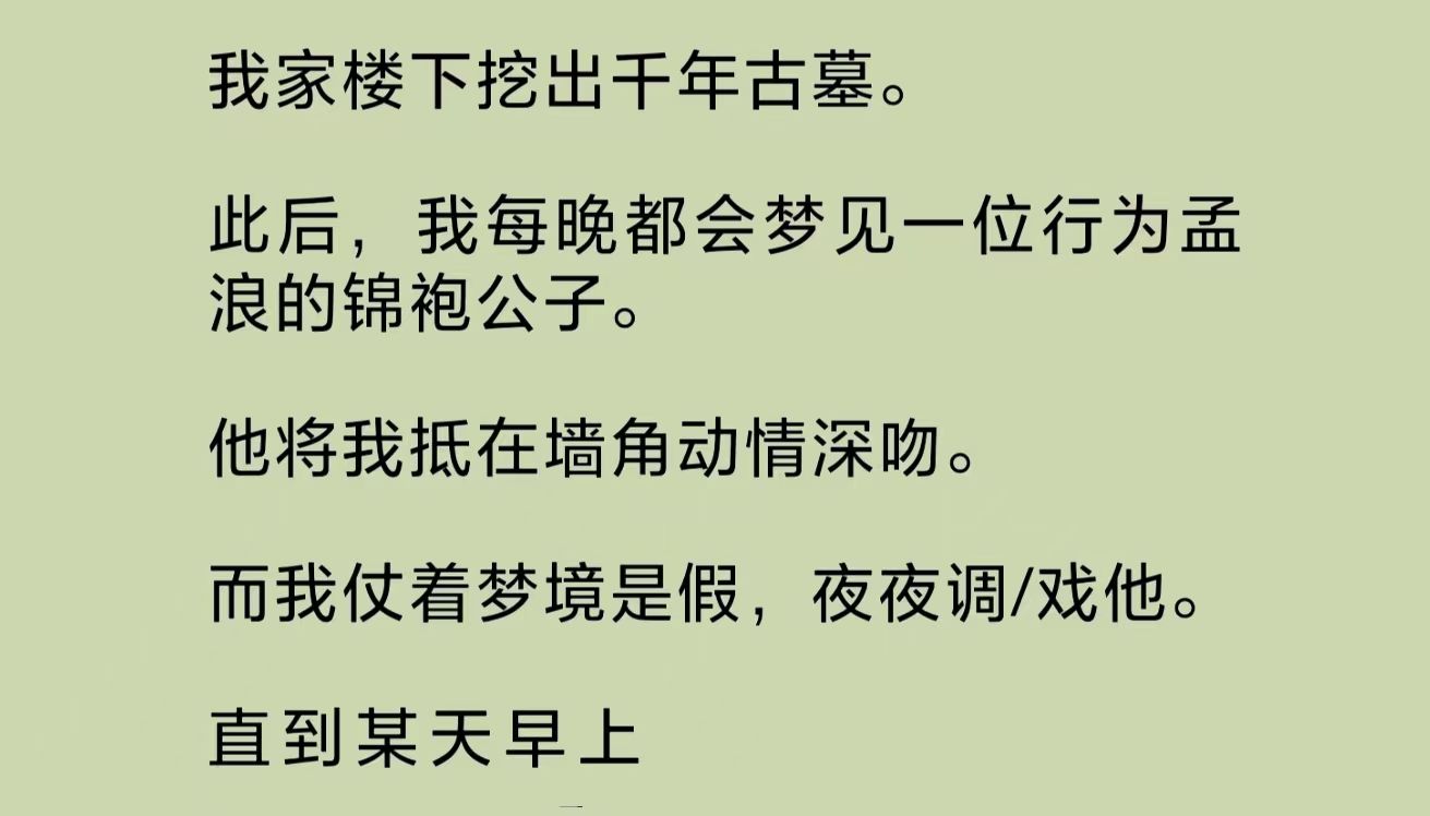 我家楼下挖出千年古墓.此后,我每晚都会梦见一位行为孟浪的锦袍公子.他将我抵在墙角处动情深吻.而我仗着梦境是假的,夜夜调/戏他.直到……哔哩...