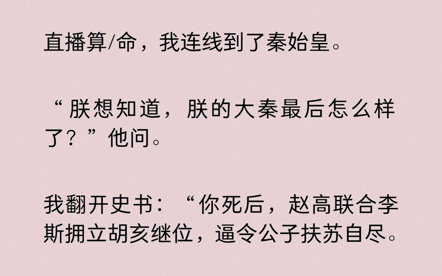 直播算/命,我连线到秦始皇.“朕想知道,朕的大秦最后怎样了?”“你死后,赵高联合李斯拥立胡亥继位,逼令公子扶苏自尽.你死后一年,天下大乱,...