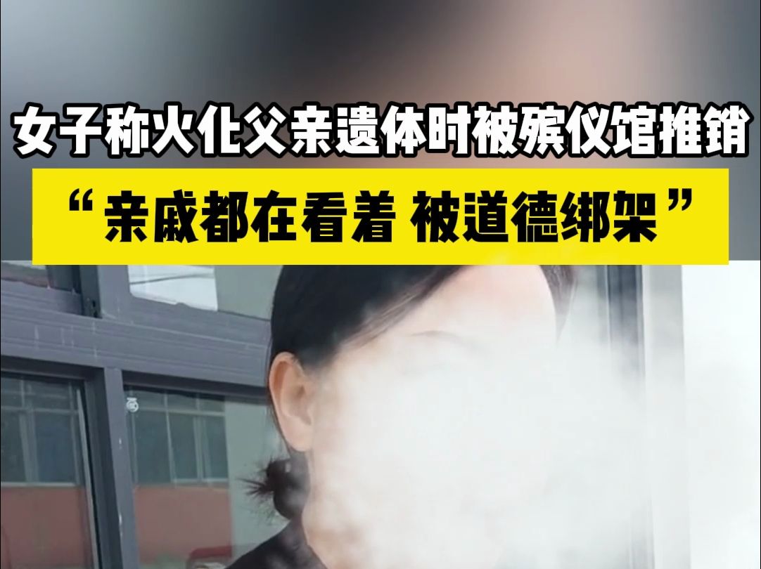 女子称火化父亲遗体时被殡仪馆推销:亲戚都在看着,被道德绑架哔哩哔哩bilibili