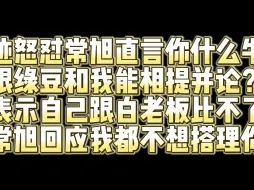 下载视频: 绝迹怒喷常旭 直言我跟白鲨比不了但是你什么牛马跟我和绿豆相提并论？常旭回应我都不想搭理你