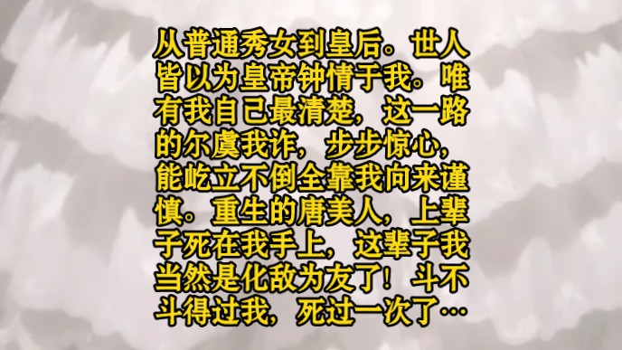 从普通秀女到皇后.世人皆以为皇帝钟情于我.唯有我自己最清楚,这一路的尔虞我诈,步步惊心,能屹立不倒全靠我向来谨慎.重生的唐美人,上辈子死...