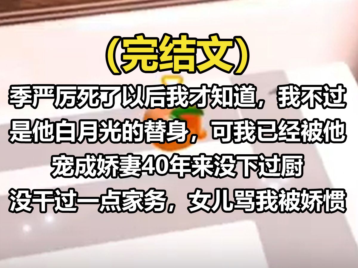 【全文已完结】季岩里死了以后我才知道,我不过是他白月光的替身,可我已经被他宠成娇妻,40年来没下过厨,没干过一点家务,什么都不会.女儿骂我被...