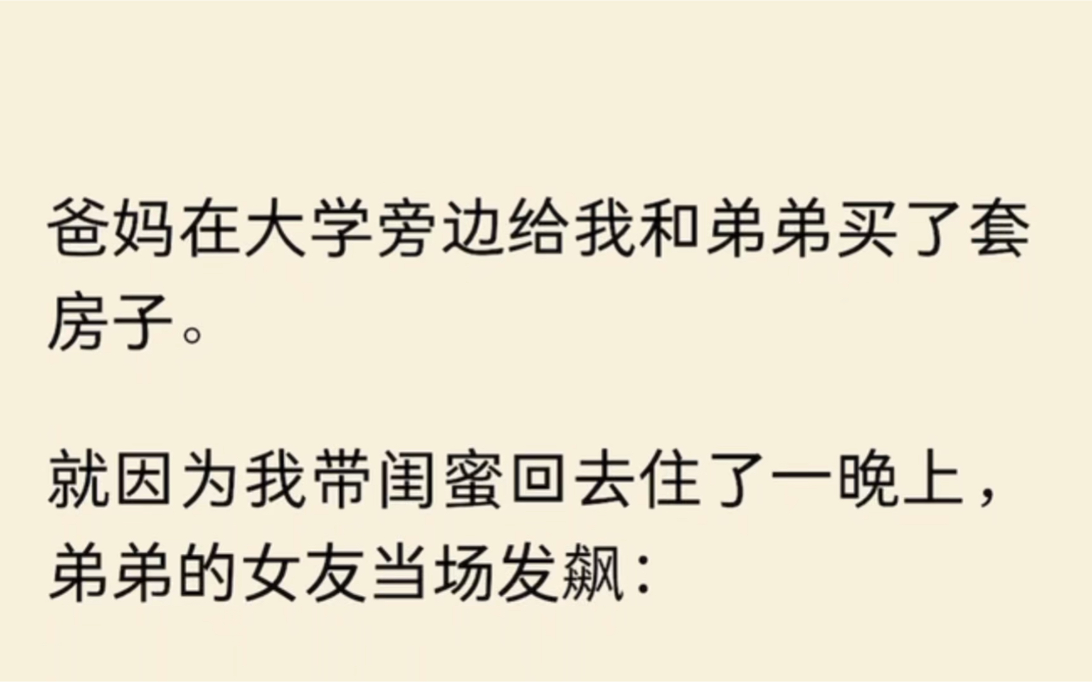 爸妈在大学旁边给我和弟弟买了套房子.就因为我带闺蜜回去住了一晚上,弟弟的女友发飙:天天在我跟你弟这儿蹭吃蹭喝,现在还要再带朋友回来,你还要...