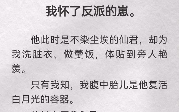 我怀了反派的崽.他此时是不染尘埃的仙君,却为我洗脏衣、做羹饭,体贴到旁人艳羡.只有我知,我腹中胎儿是他复活白月光的容器.他其实厌我入骨....