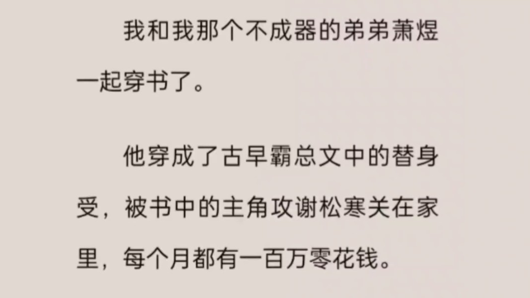 我和我那个不成器的弟弟萧煜一起穿书了.他穿成了古早霸总文中的替身受,被书中的主角攻谢松寒关在家里,每个月都有一百万零花钱.而我,则傍上了...