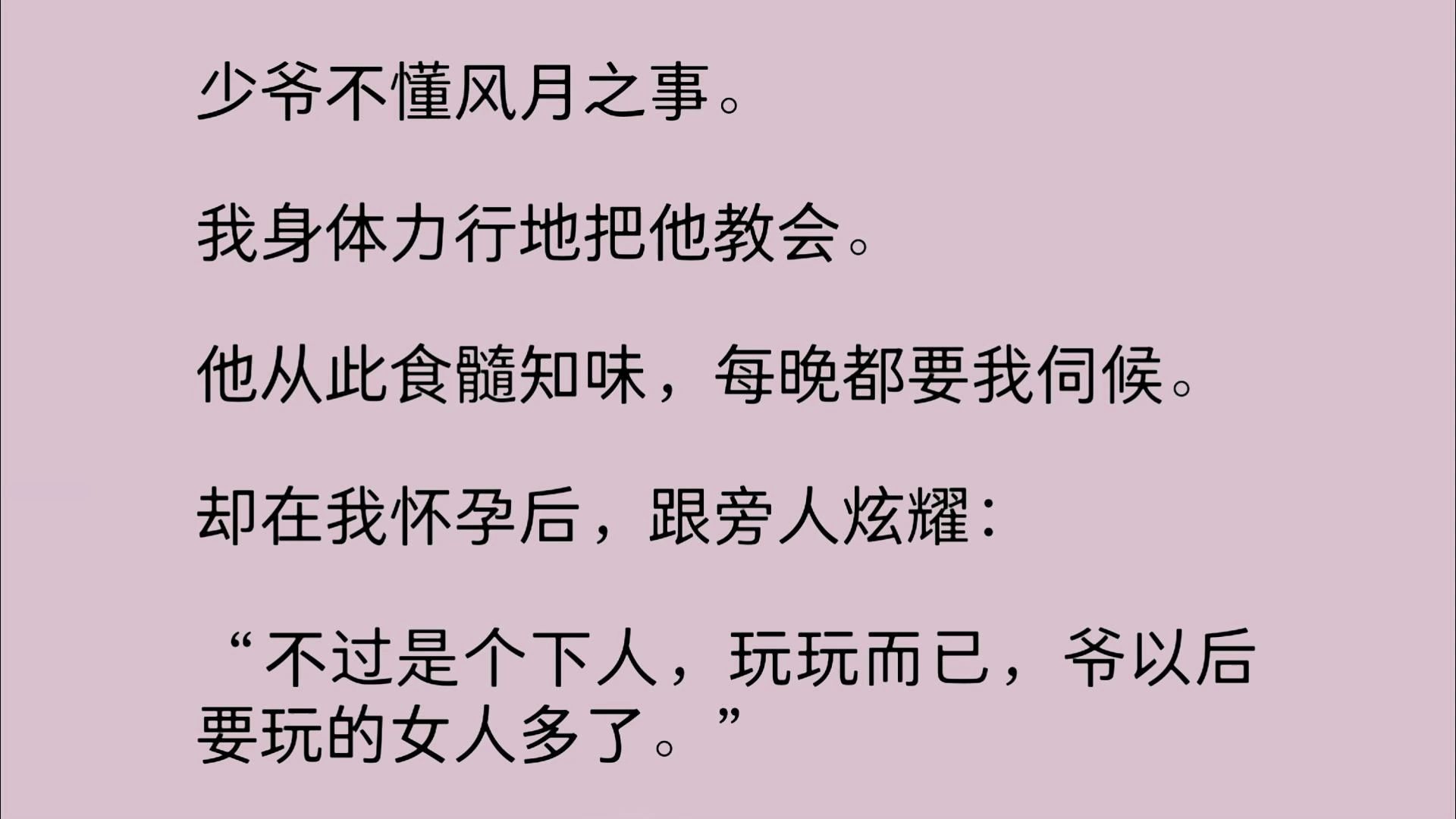 少爷不懂风月之事.我身体力行地把他教会.他从此食髓知味,每晚都要我伺候.却在我怀孕后,跟旁人炫耀:“不过是个下人,玩玩而已,爷以后要玩的...