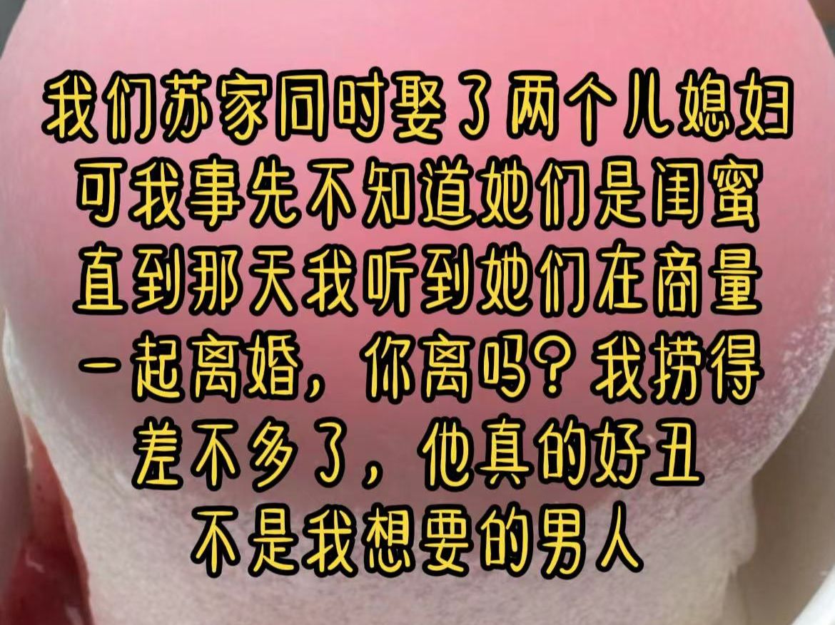 我们苏家同时娶了两个儿媳妇,可我事先不知道她们是闺蜜!直到那天我听到她们在商量一起离婚,你离吗?我捞得差不多了,他真的好丑,不是我想要的男...