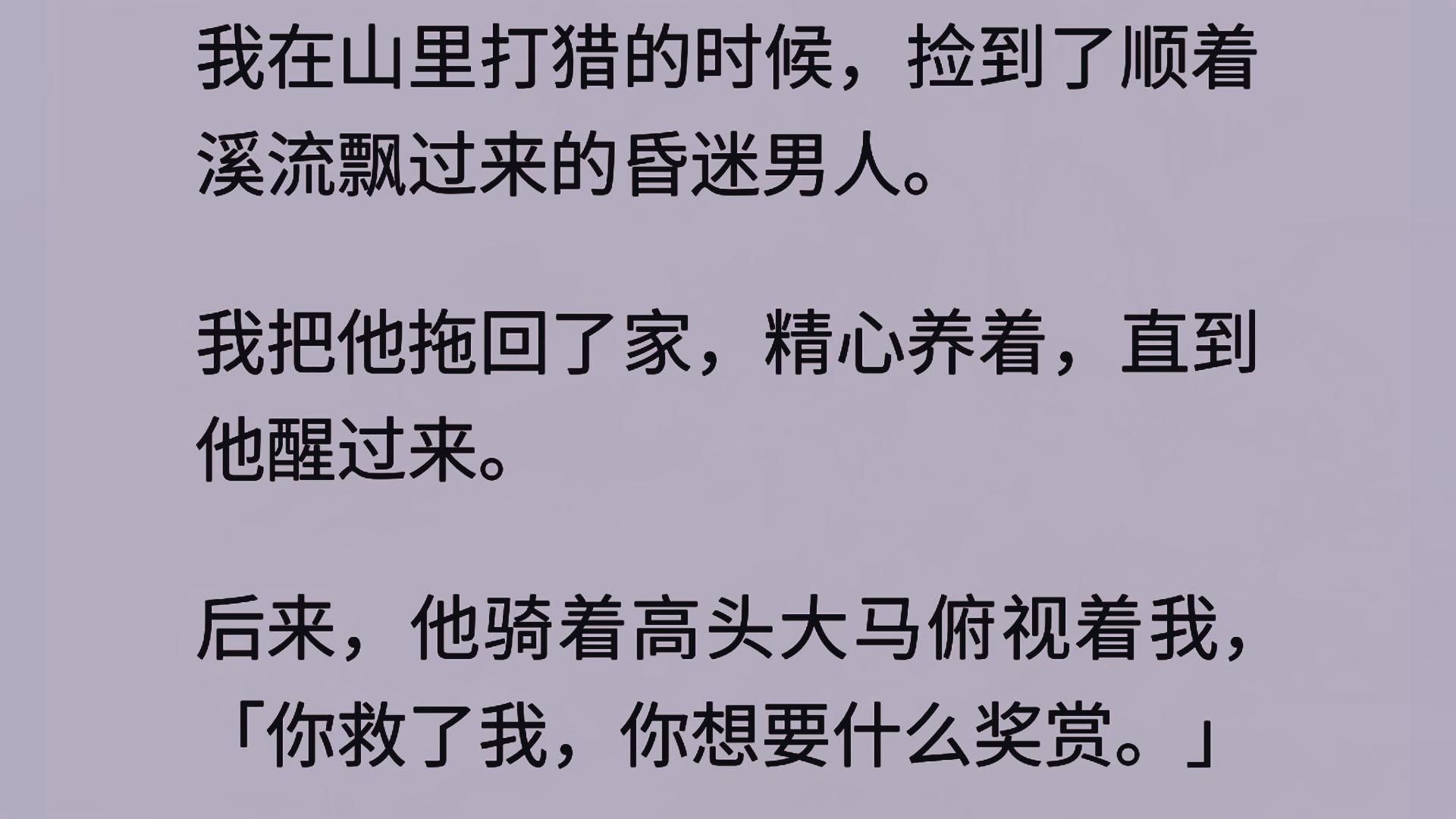 山里打猎,捡到了一个昏迷男人. 我把他拖回了家,直到他醒过来. 后来,他骑着高头大马俯视着我,「你救了我,你想要什么奖赏.」 「黄金千两」哔...