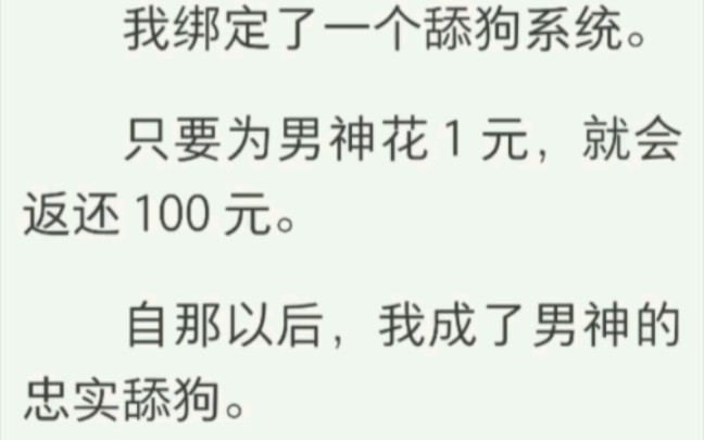 我绑定了一个舔狗系统.只要为男神花 1 元,就会返还 100 元.自那以后,我成了男神的忠实舔狗.他提的要求,只要不过分,我都答应.最后我赚了10亿...