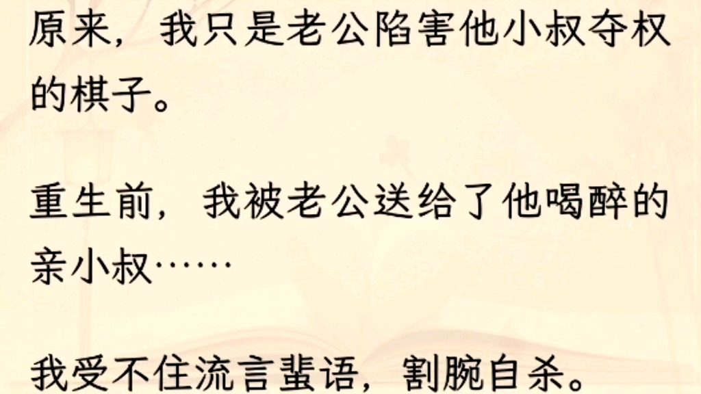 (全文)原来,我只是老公陷害他小叔夺权的棋子.重生前,我被老公送给了他喝醉的亲小叔……我受不住流言蜚语,割腕自杀.老公伤心欲绝报复小叔,...