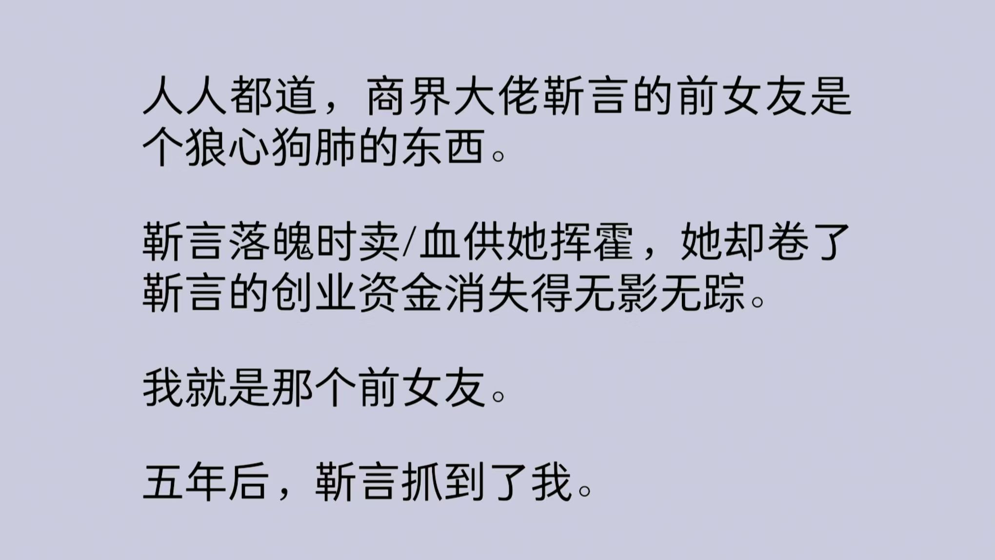 商界大佬靳言的前女友是个狼心狗肺的东西.靳言落魄时卖/血供她挥霍,她却卷了靳言的创业资金消失得无影无踪.我就是那个前女友.五年后,靳言抓到了...