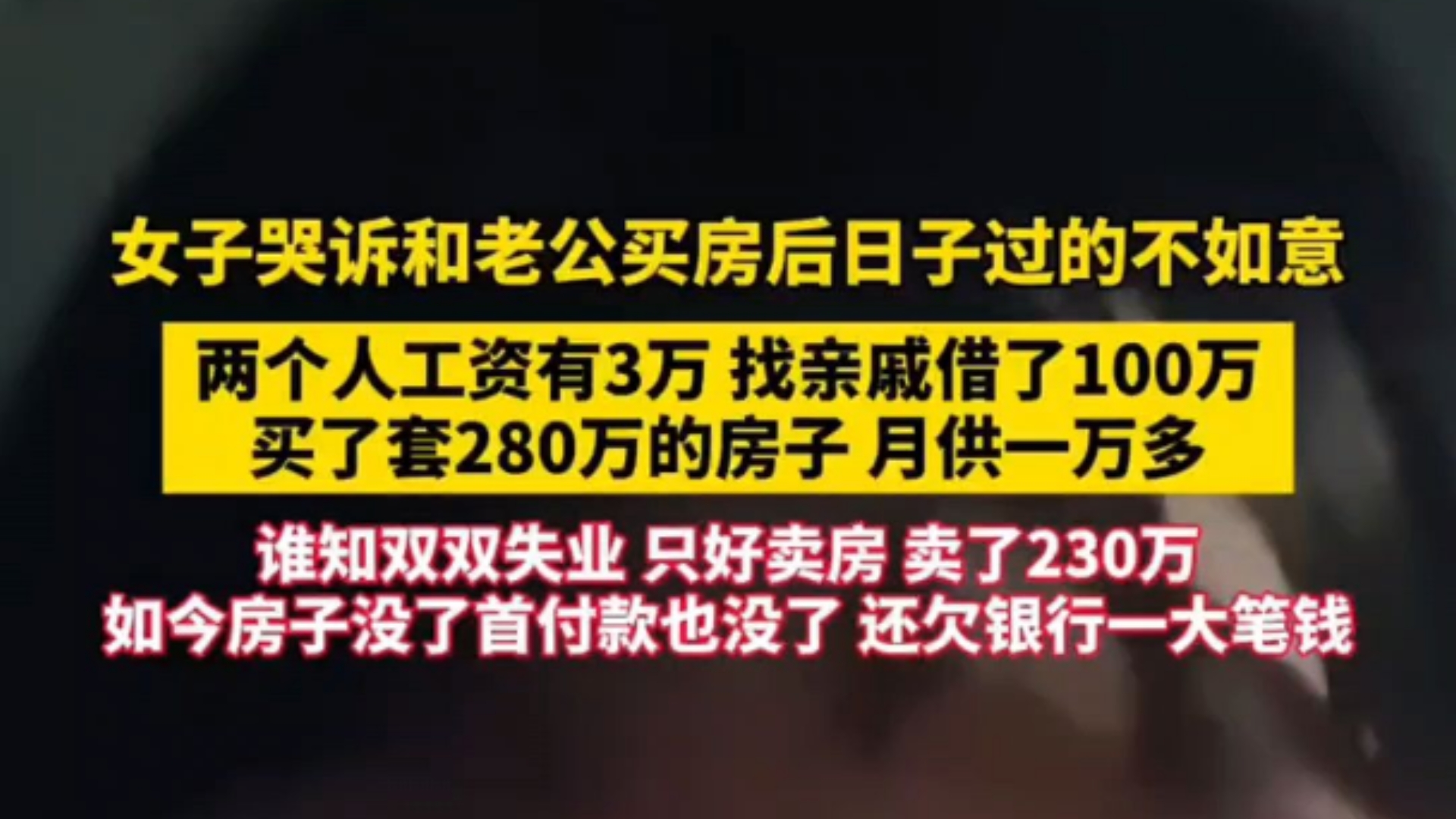 女子哭诉和老公买房后日子过的不如意＂两个人工资有3万找亲戚借了100万买了套280万的房子.月供一万多谁知双双失业,只好卖房卖了230万如今房子没...