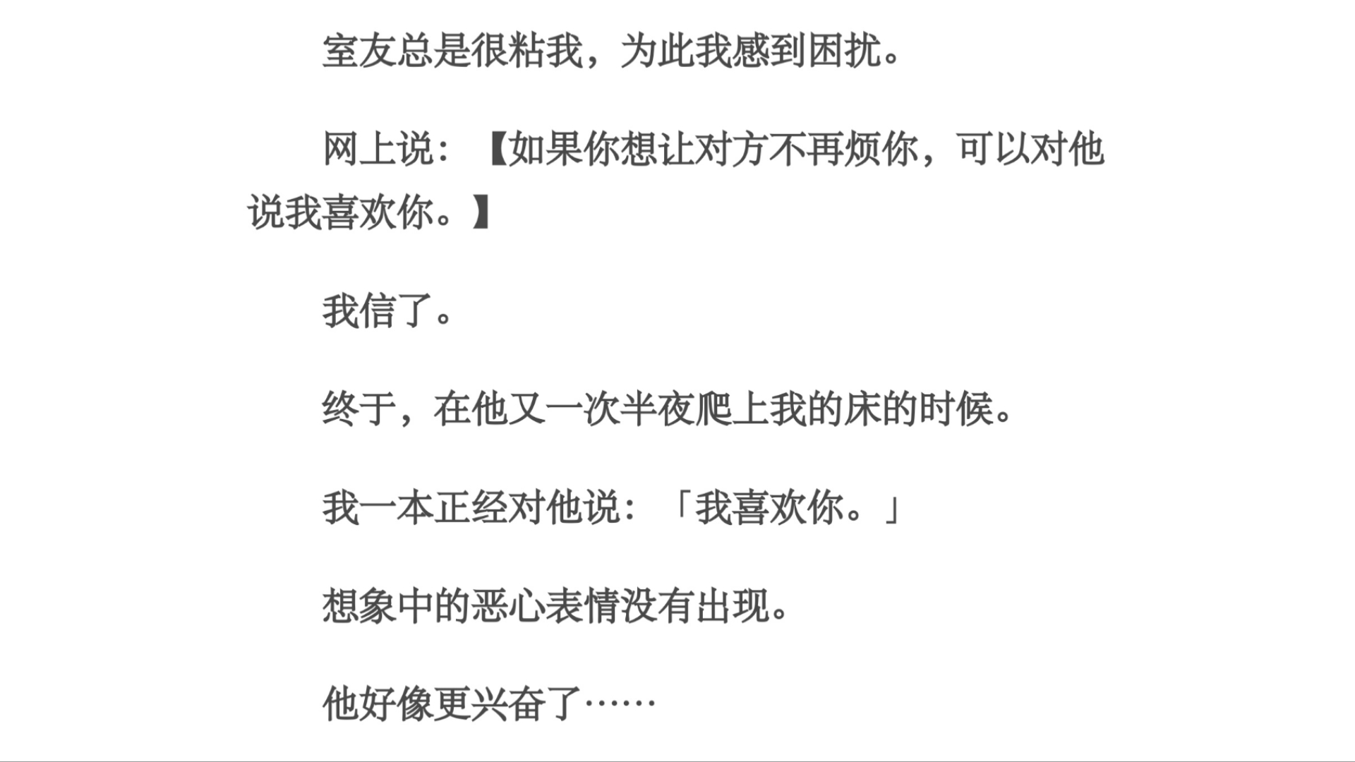 兴奋/室友总是很粘我,为此我感到困扰.网上说:【如果你想让对方不再烦你,可以对他说我喜欢你.】我信了.终于,在他又一次半夜爬上我的床的时候....